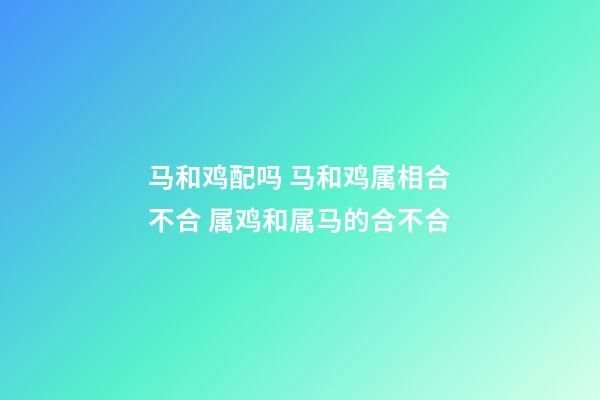 马和鸡配吗 马和鸡属相合不合 属鸡和属马的合不合